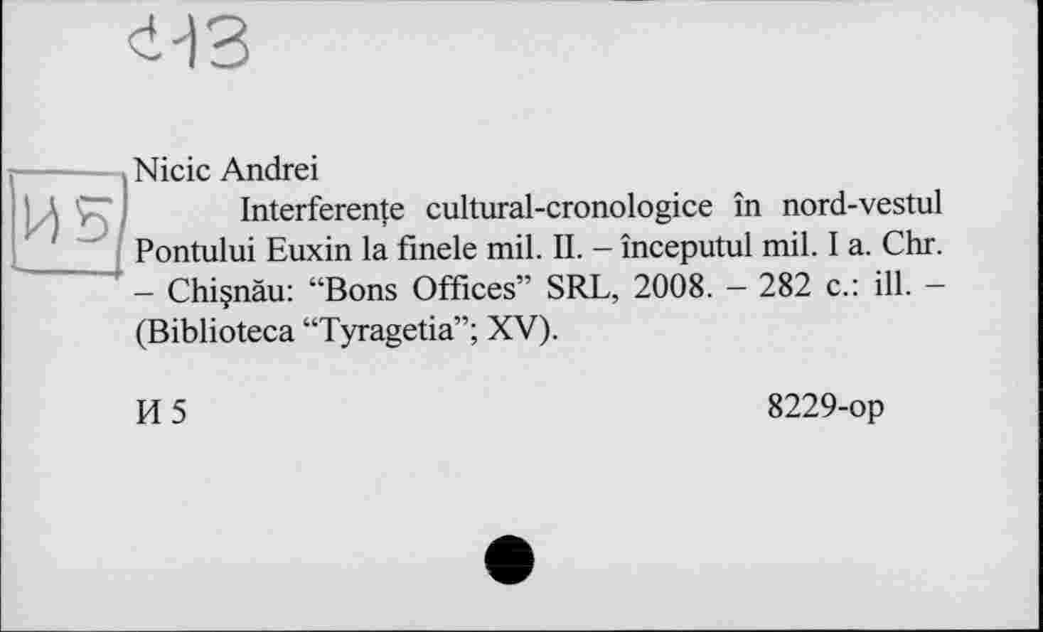 ﻿Nicic Andrei
Interference cultural-cronologice in nord-vestul Pontului Euxin la finele mil. IL - începutul mil. I a. Chr. - Chiçnàu: “Bons Offices” SRL, 2008. - 282 c.: ill. -(Biblioteca “Tyragetia”; XV).
И5
8229-op